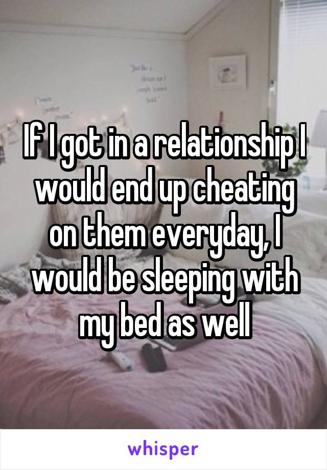 If I got in a relationship I would end up cheating on them everyday, I would be sleeping with my bed as well