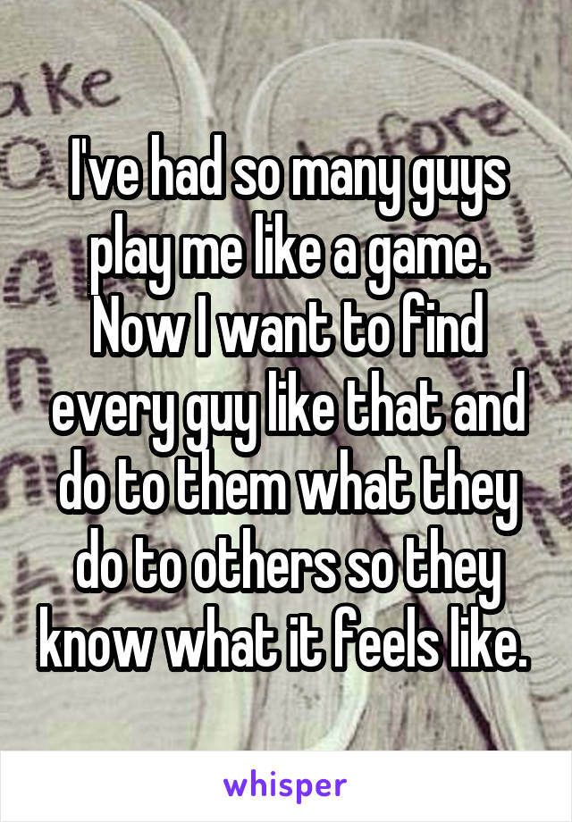 I've had so many guys play me like a game. Now I want to find every guy like that and do to them what they do to others so they know what it feels like. 