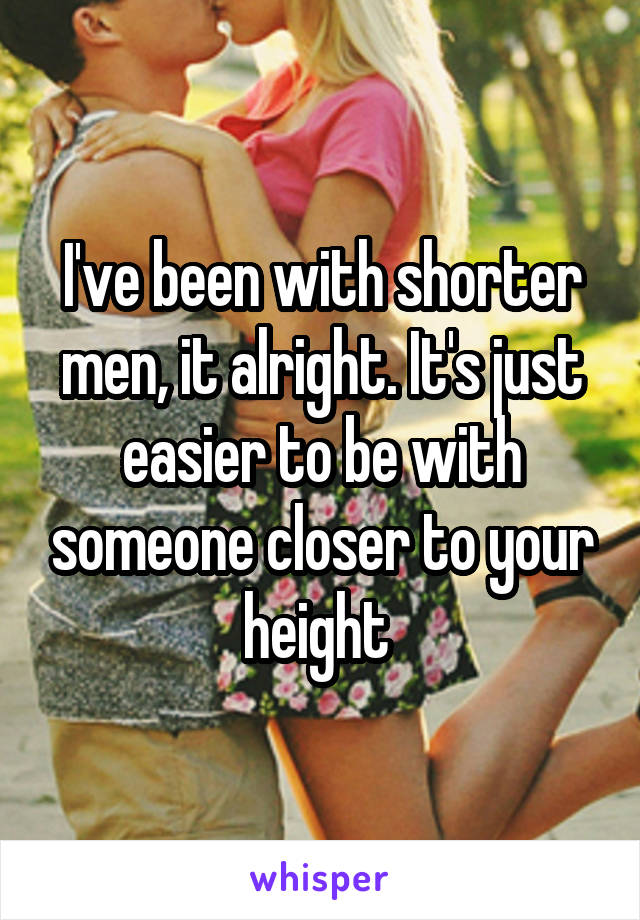 I've been with shorter men, it alright. It's just easier to be with someone closer to your height 