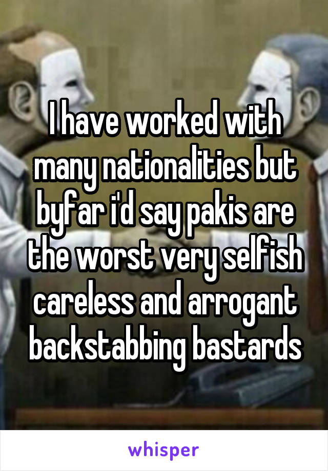 I have worked with many nationalities but byfar i'd say pakis are the worst very selfish careless and arrogant backstabbing bastards