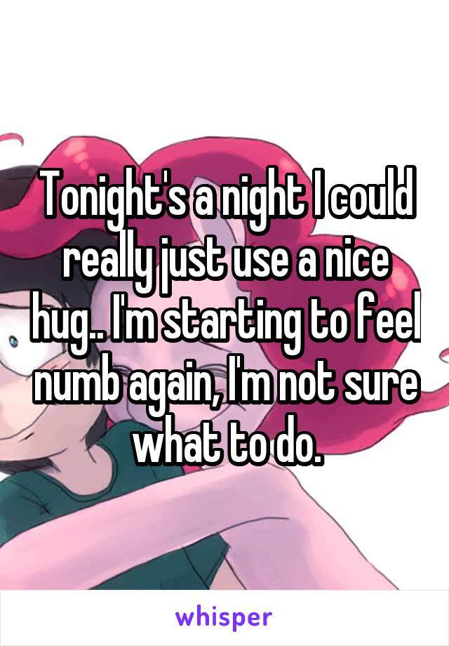 Tonight's a night I could really just use a nice hug.. I'm starting to feel numb again, I'm not sure what to do.