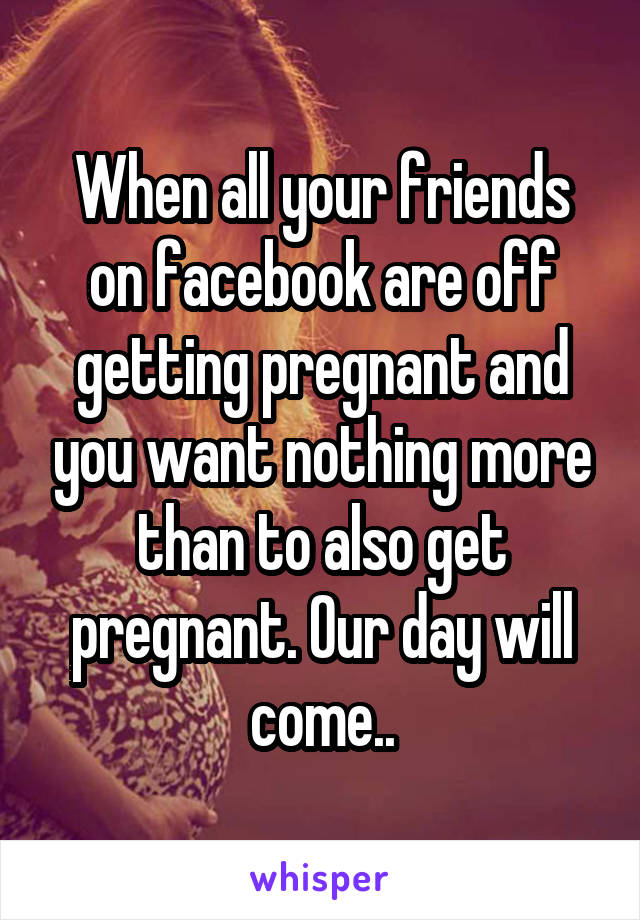 When all your friends on facebook are off getting pregnant and you want nothing more than to also get pregnant. Our day will come..