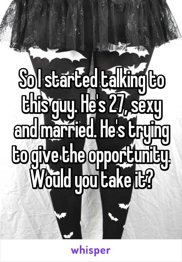 So I started talking to this guy. He's 27, sexy and married. He's trying to give the opportunity. Would you take it?