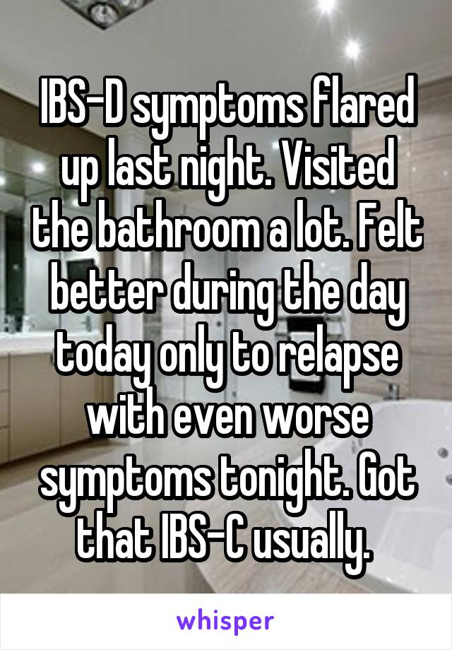 IBS-D symptoms flared up last night. Visited the bathroom a lot. Felt better during the day today only to relapse with even worse symptoms tonight. Got that IBS-C usually. 