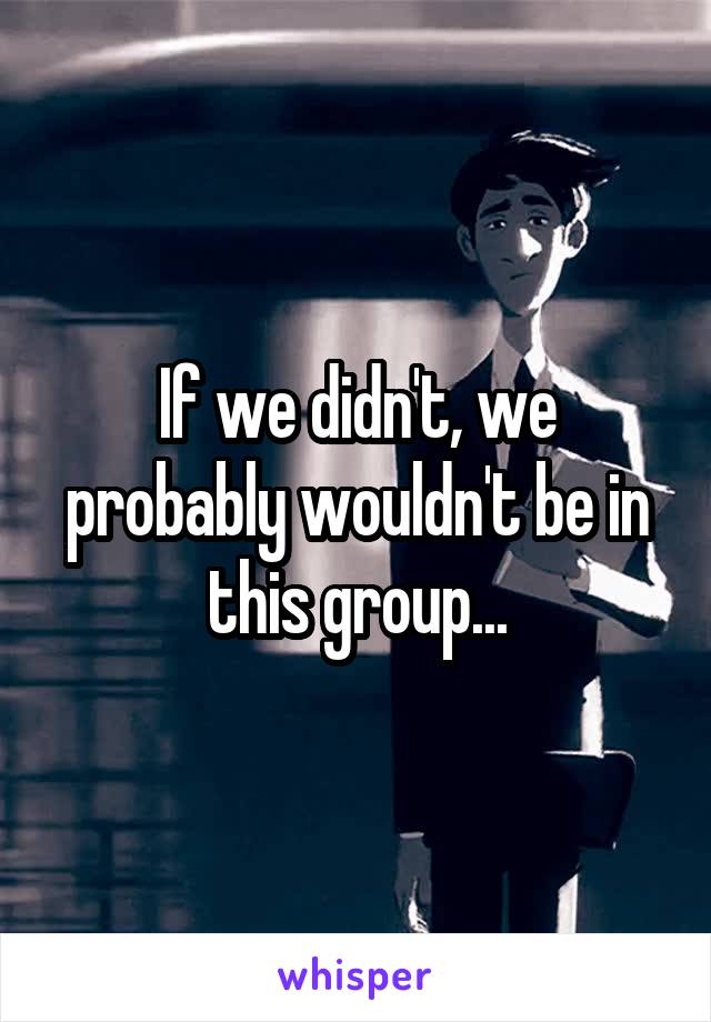 If we didn't, we probably wouldn't be in this group...