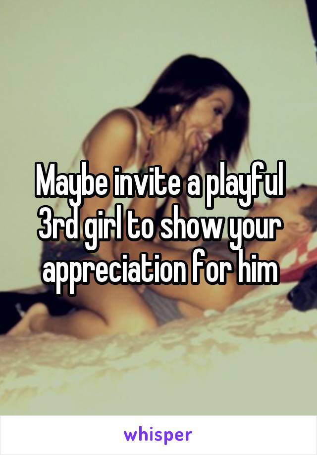 Maybe invite a playful 3rd girl to show your appreciation for him