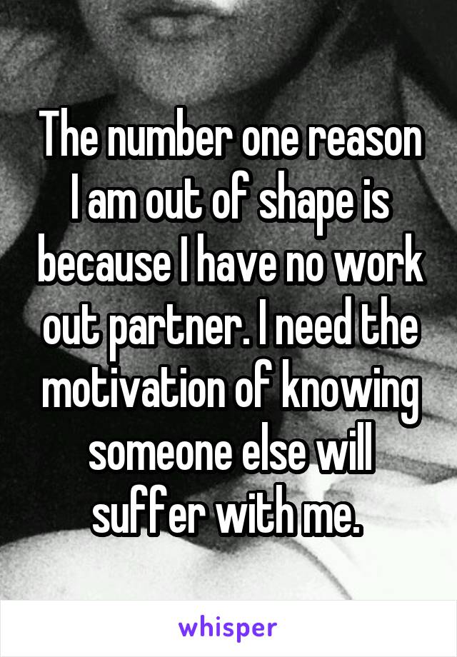 The number one reason I am out of shape is because I have no work out partner. I need the motivation of knowing someone else will suffer with me. 
