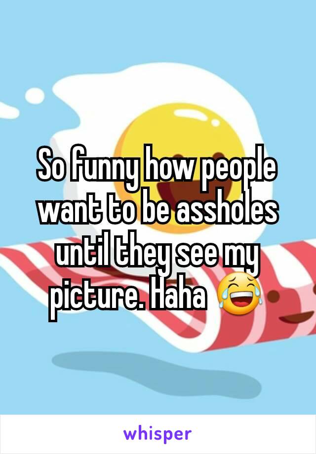So funny how people want to be assholes until they see my picture. Haha 😂