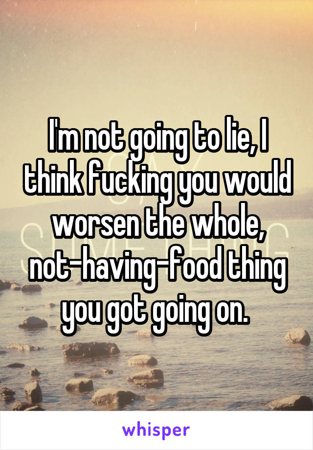 I'm not going to lie, I think fucking you would worsen the whole, not-having-food thing you got going on. 