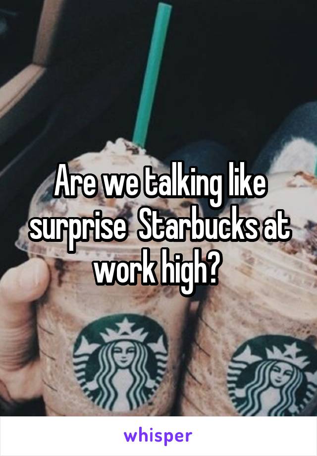 Are we talking like surprise  Starbucks at work high? 
