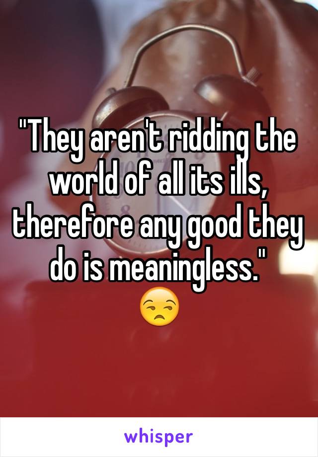 "They aren't ridding the world of all its ills, therefore any good they do is meaningless."
😒