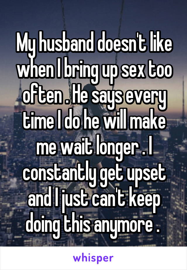 My husband doesn't like when I bring up sex too often . He says every time I do he will make me wait longer . I constantly get upset and I just can't keep doing this anymore . 