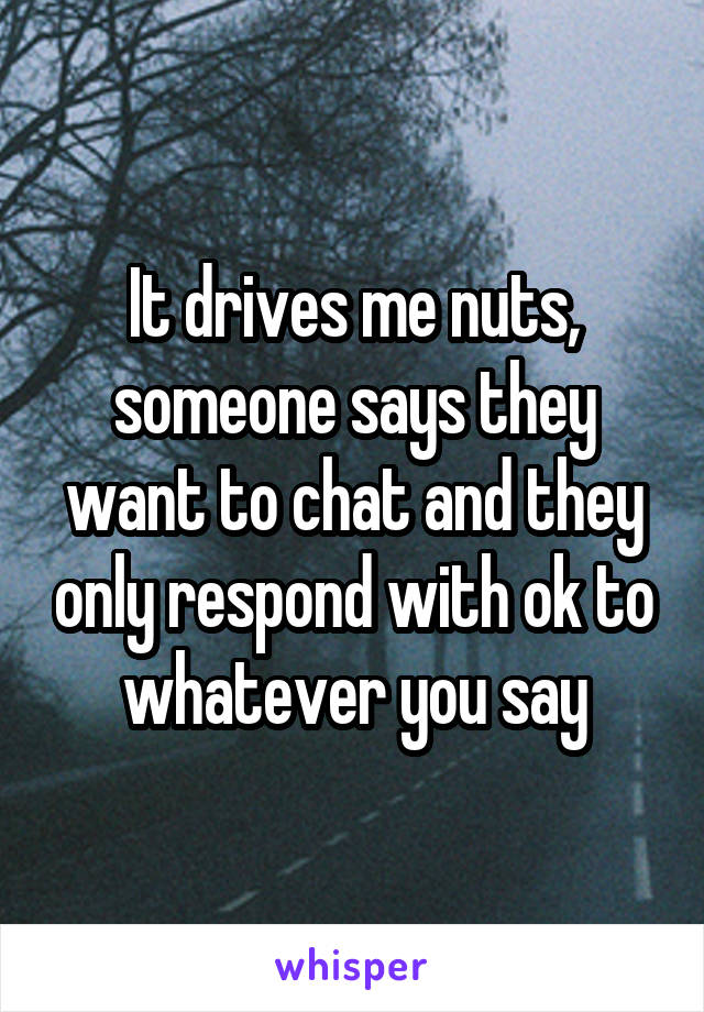 It drives me nuts, someone says they want to chat and they only respond with ok to whatever you say