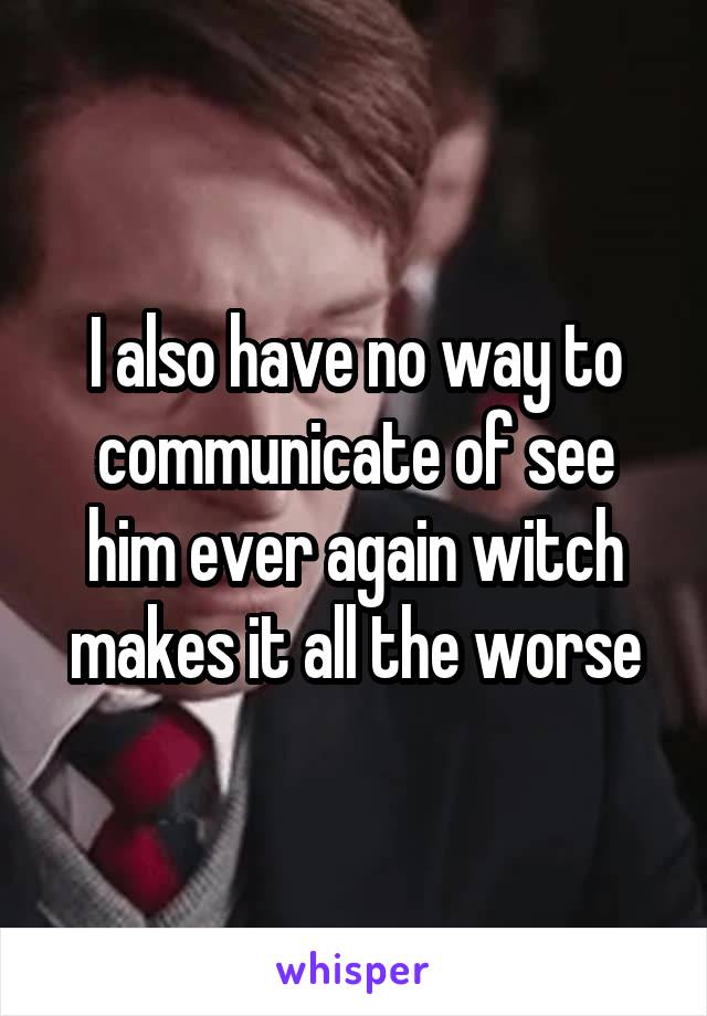 I also have no way to communicate of see him ever again witch makes it all the worse
