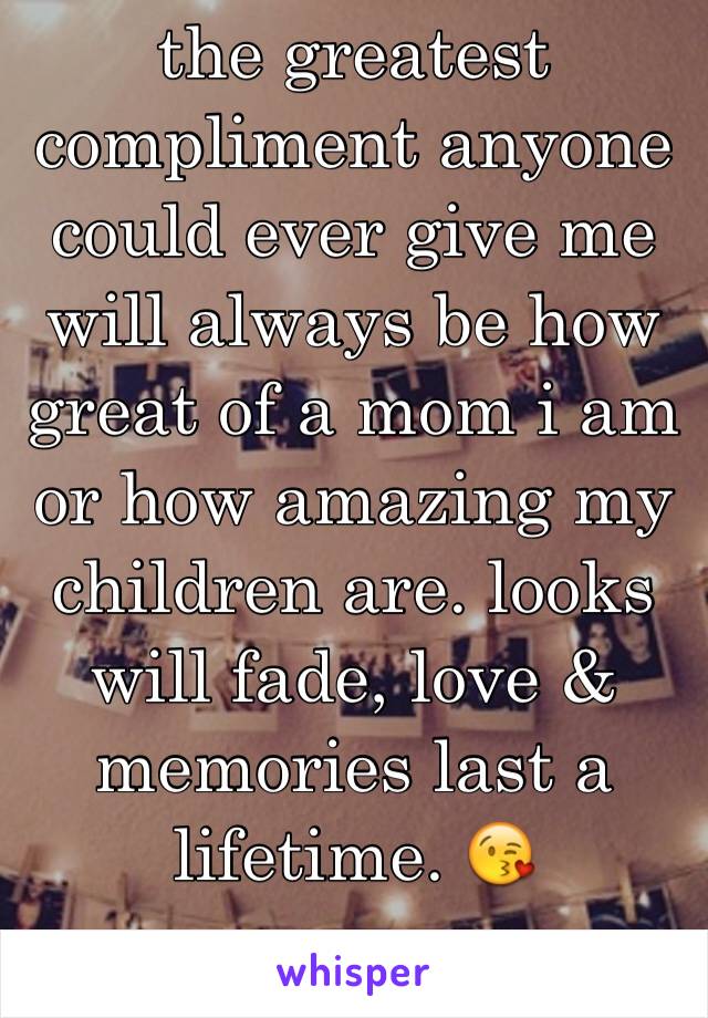 the greatest compliment anyone could ever give me will always be how great of a mom i am or how amazing my children are. looks will fade, love & memories last a lifetime. 😘