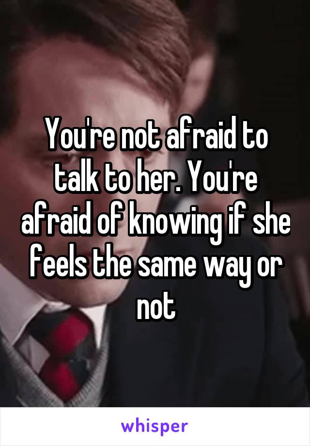 You're not afraid to talk to her. You're afraid of knowing if she feels the same way or not