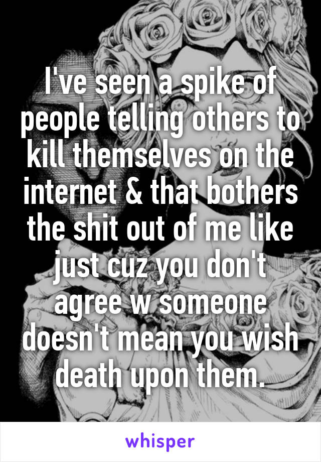 I've seen a spike of people telling others to kill themselves on the internet & that bothers the shit out of me like just cuz you don't agree w someone doesn't mean you wish death upon them.