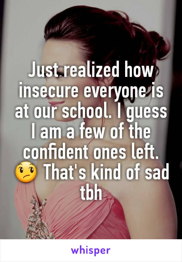 Just realized how insecure everyone is at our school. I guess I am a few of the confident ones left. 😞 That's kind of sad tbh