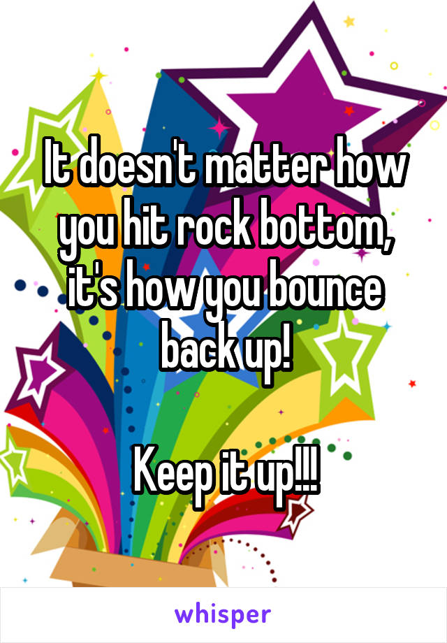It doesn't matter how you hit rock bottom, it's how you bounce back up!

Keep it up!!!