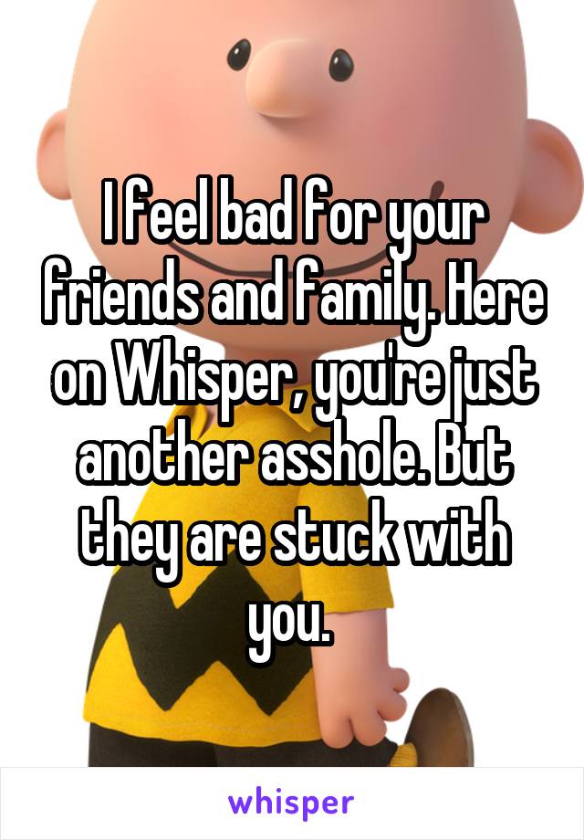 I feel bad for your friends and family. Here on Whisper, you're just another asshole. But they are stuck with you. 