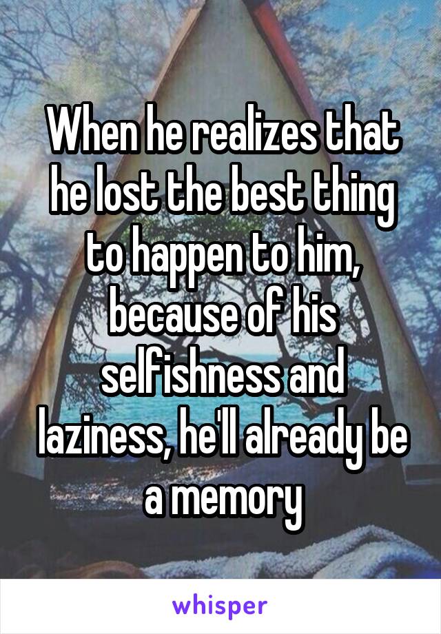 When he realizes that he lost the best thing to happen to him, because of his selfishness and laziness, he'll already be a memory