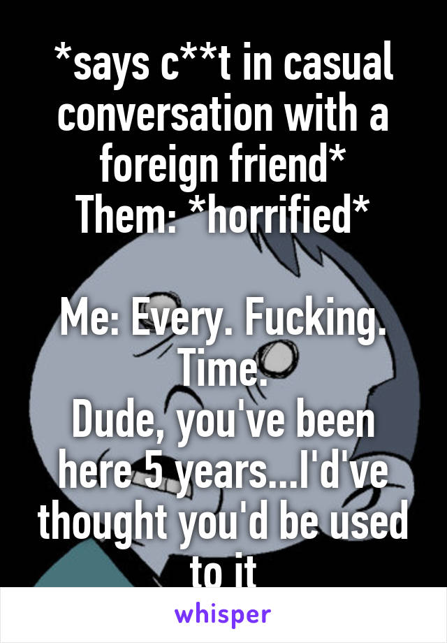 *says c**t in casual conversation with a foreign friend*
Them: *horrified*

Me: Every. Fucking. Time.
Dude, you've been here 5 years...I'd've thought you'd be used to it