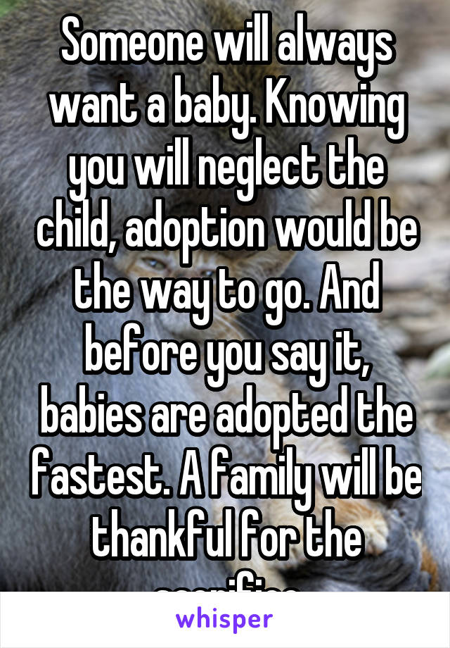 Someone will always want a baby. Knowing you will neglect the child, adoption would be the way to go. And before you say it, babies are adopted the fastest. A family will be thankful for the sacrifice