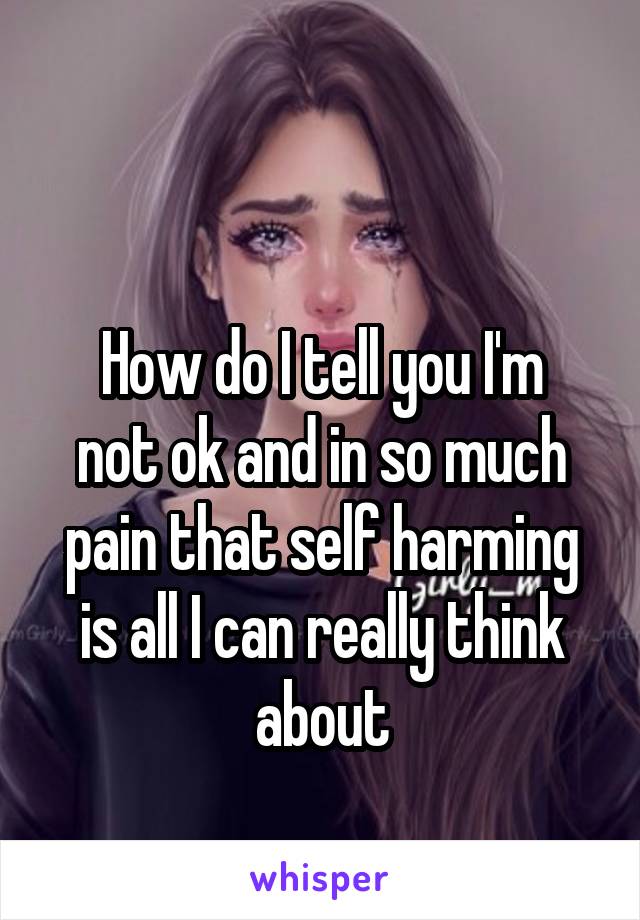 

How do I tell you I'm not ok and in so much pain that self harming is all I can really think about