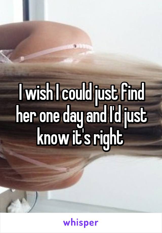 I wish I could just find her one day and I'd just know it's right 