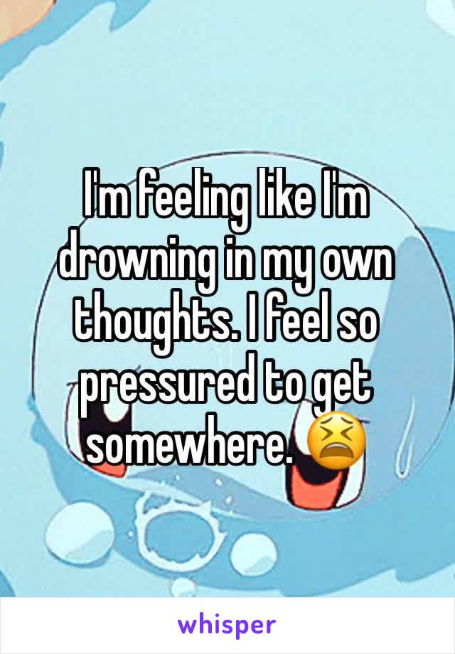 I'm feeling like I'm drowning in my own thoughts. I feel so pressured to get somewhere. 😫