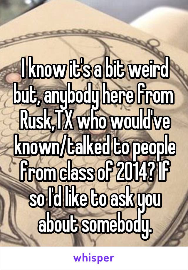 
I know it's a bit weird but, anybody here from  Rusk,TX who would've known/talked to people from class of 2014? If so I'd like to ask you about somebody.