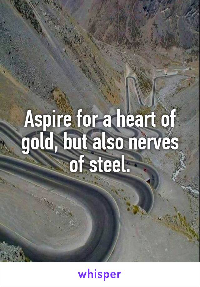 Aspire for a heart of gold, but also nerves of steel.