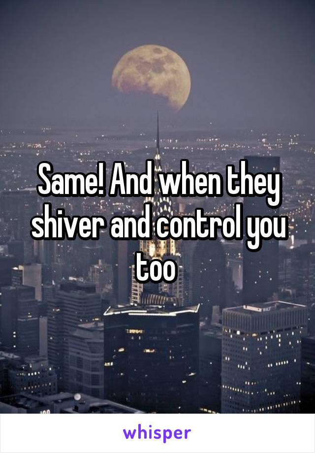 Same! And when they shiver and control you too 