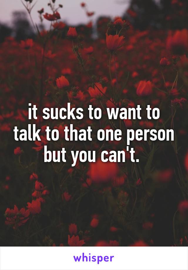 it sucks to want to talk to that one person but you can't. 