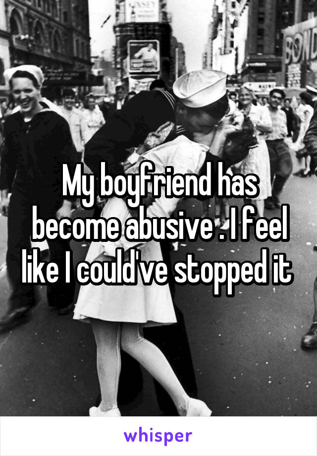 My boyfriend has become abusive . I feel like I could've stopped it 