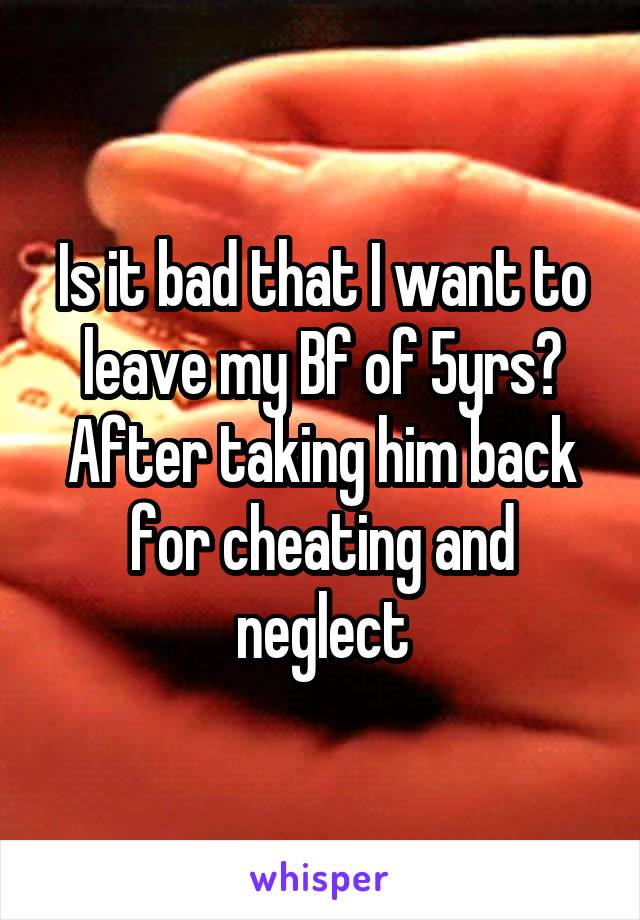 Is it bad that I want to leave my Bf of 5yrs? After taking him back for cheating and neglect