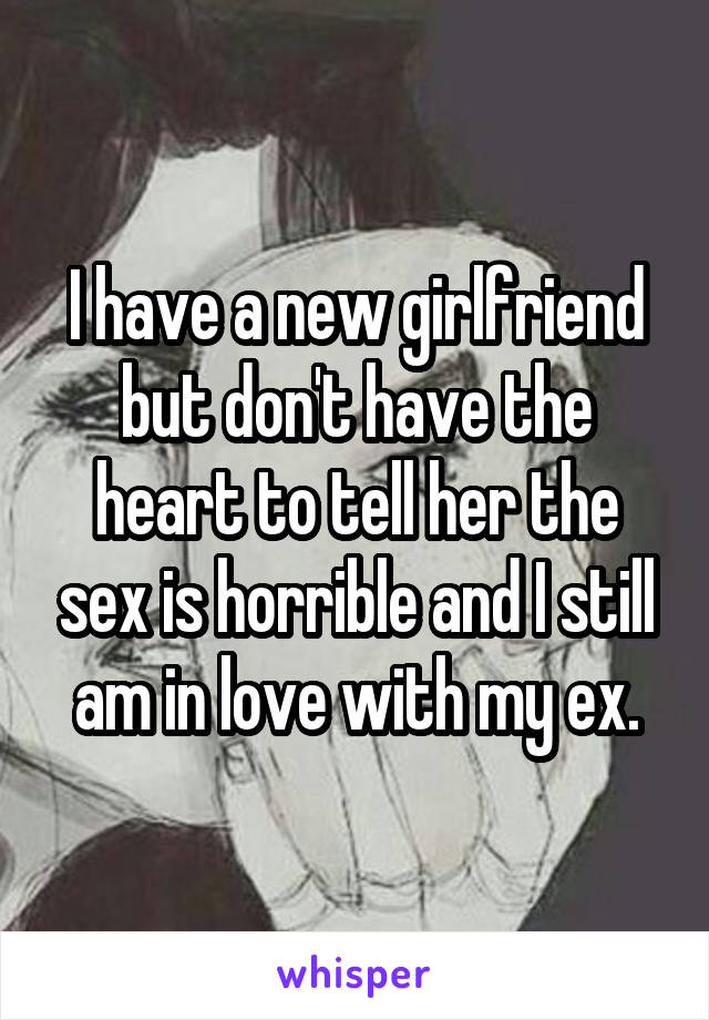 I have a new girlfriend but don't have the heart to tell her the sex is horrible and I still am in love with my ex.