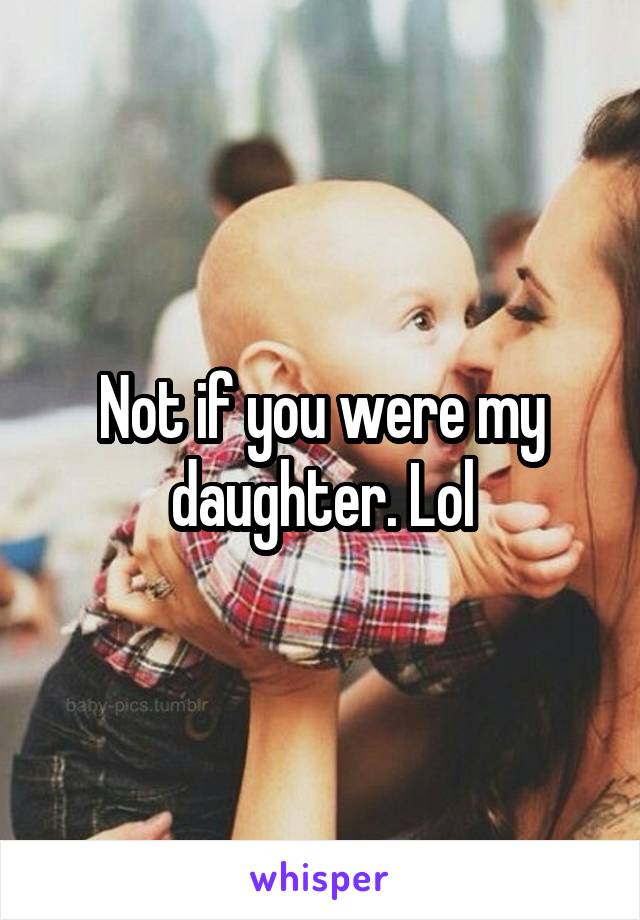 Not if you were my daughter. Lol