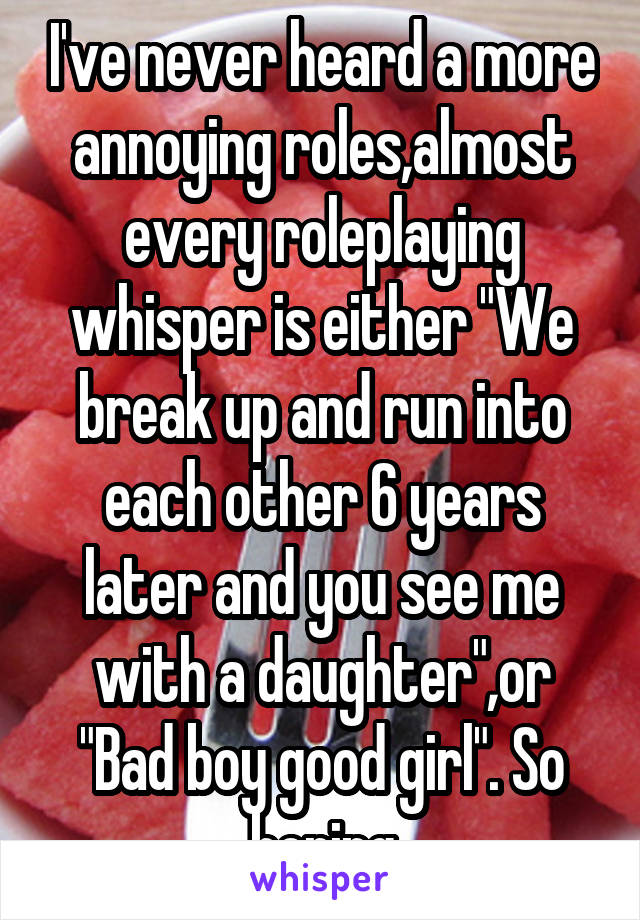 I've never heard a more annoying roles,almost every roleplaying whisper is either "We break up and run into each other 6 years later and you see me with a daughter",or "Bad boy good girl". So boring