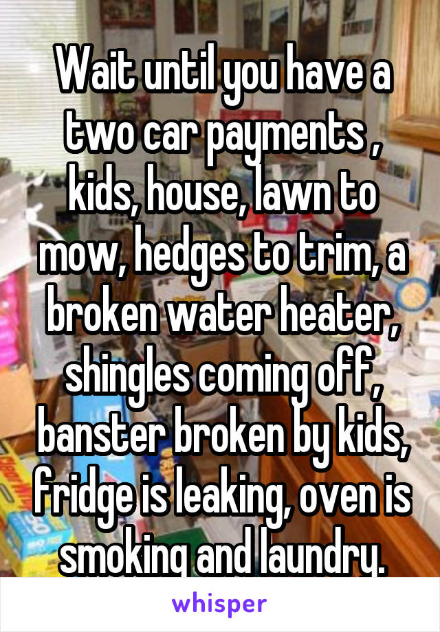 Wait until you have a two car payments , kids, house, lawn to mow, hedges to trim, a broken water heater, shingles coming off, banster broken by kids, fridge is leaking, oven is smoking and laundry.