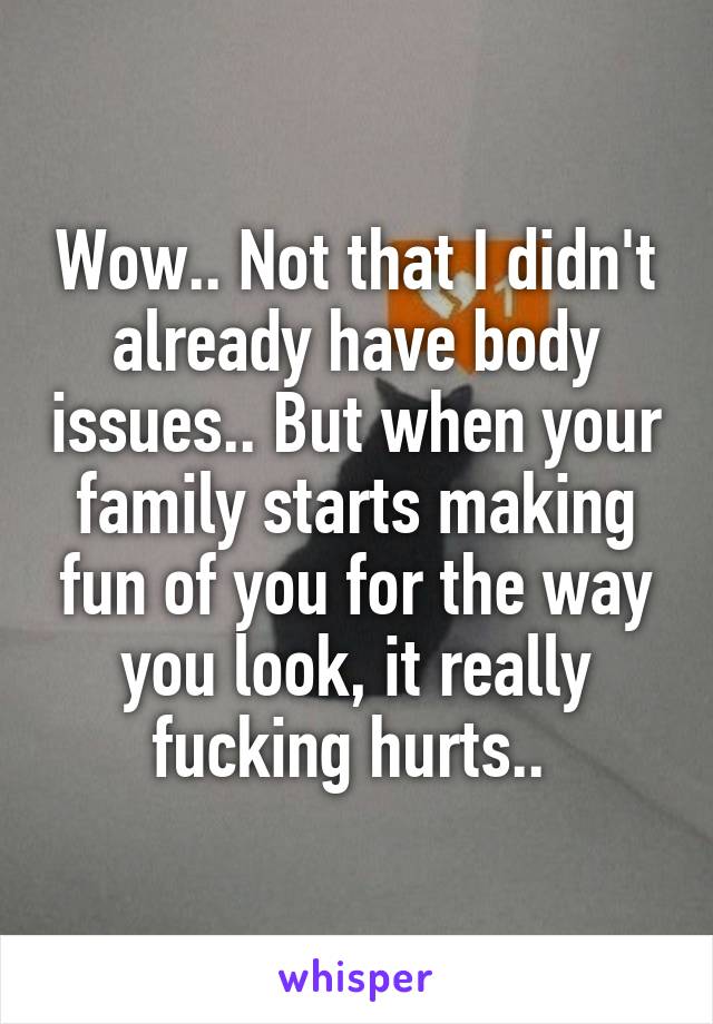 Wow.. Not that I didn't already have body issues.. But when your family starts making fun of you for the way you look, it really fucking hurts.. 