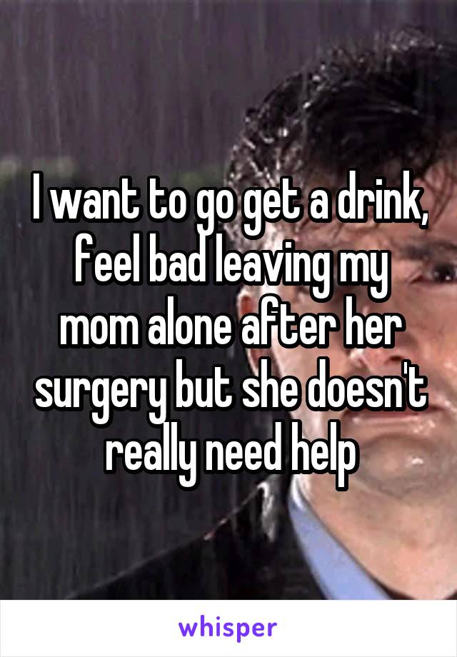 I want to go get a drink, feel bad leaving my mom alone after her surgery but she doesn't really need help