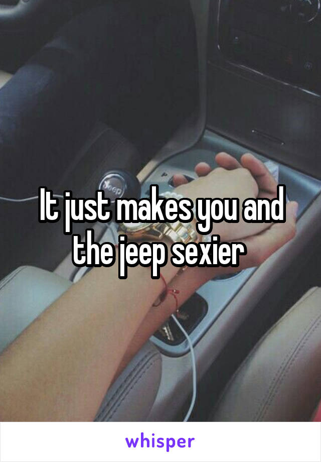 It just makes you and the jeep sexier 