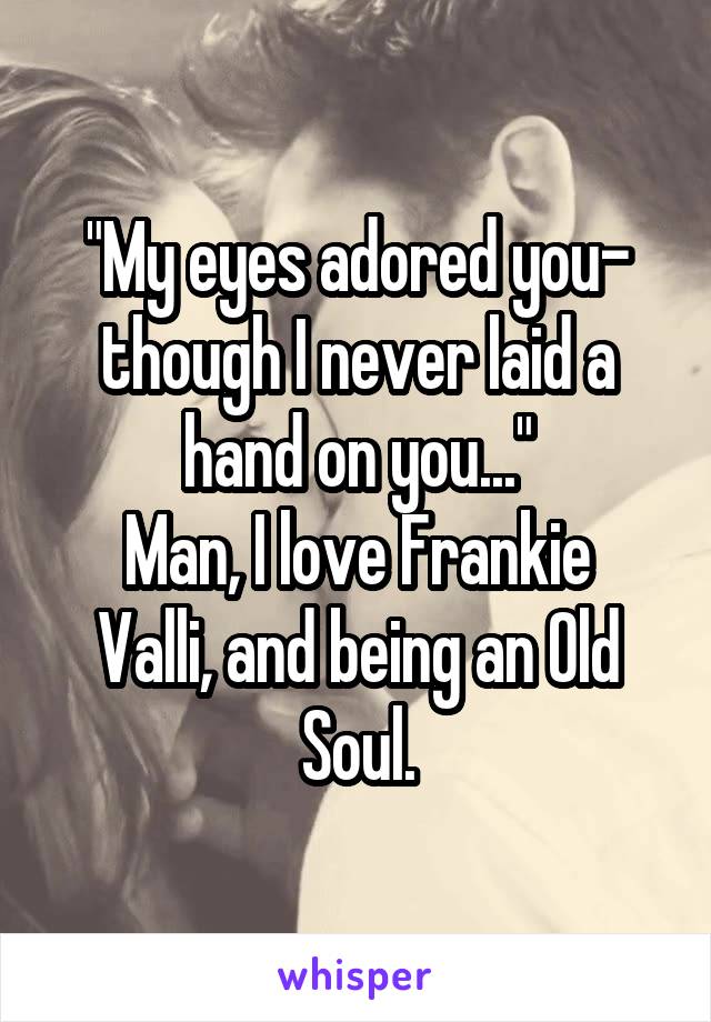 "My eyes adored you- though I never laid a hand on you..."
Man, I love Frankie Valli, and being an Old Soul.