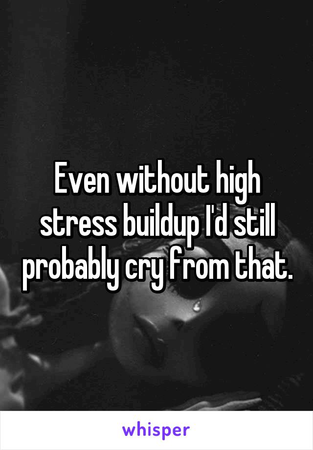 Even without high stress buildup I'd still probably cry from that.