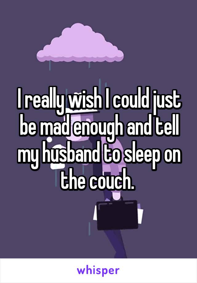 I really wish I could just be mad enough and tell my husband to sleep on the couch. 