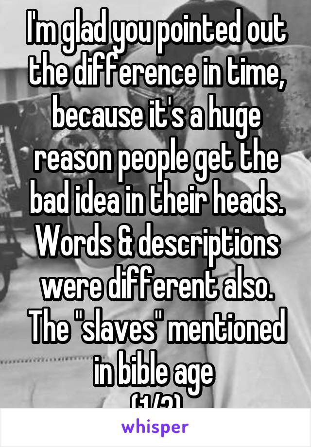 I'm glad you pointed out the difference in time, because it's a huge reason people get the bad idea in their heads. Words & descriptions were different also. The "slaves" mentioned in bible age 
(1/2)
