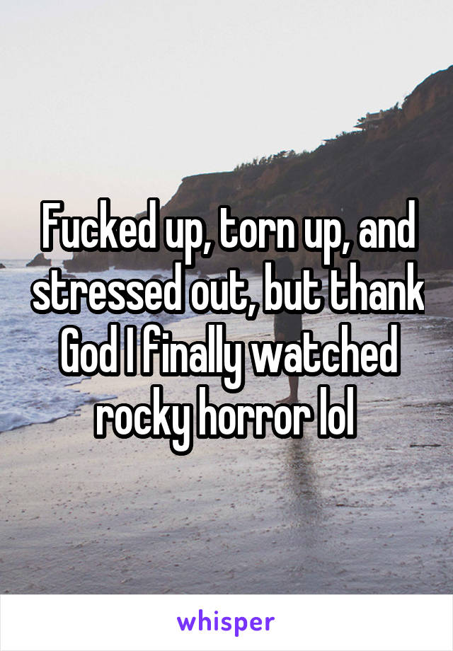Fucked up, torn up, and stressed out, but thank God I finally watched rocky horror lol 