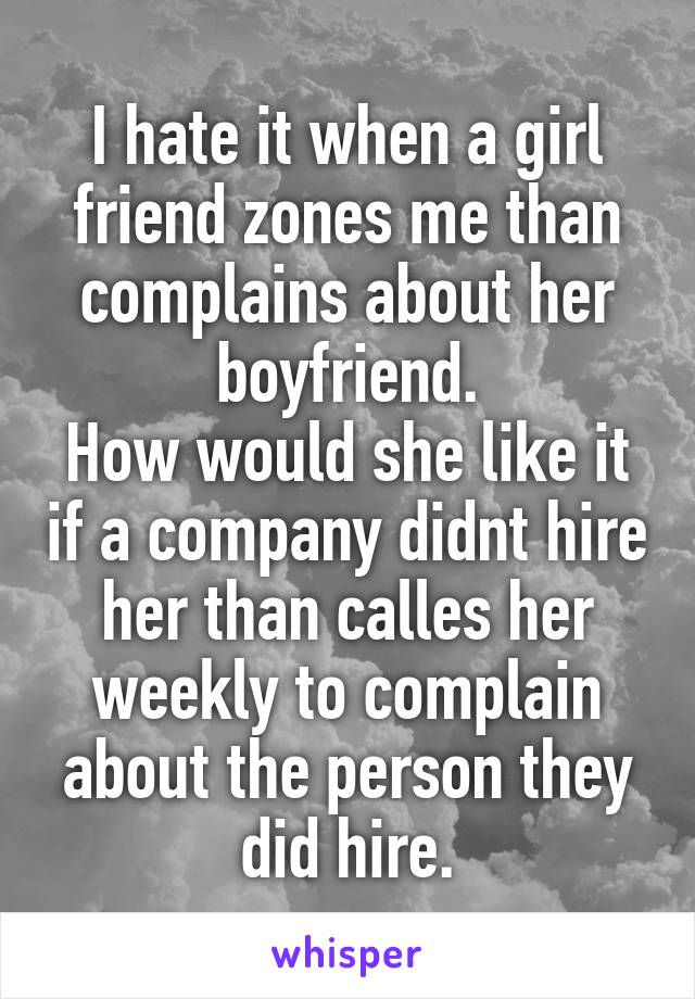 I hate it when a girl friend zones me than complains about her boyfriend.
How would she like it if a company didnt hire her than calles her weekly to complain about the person they did hire.