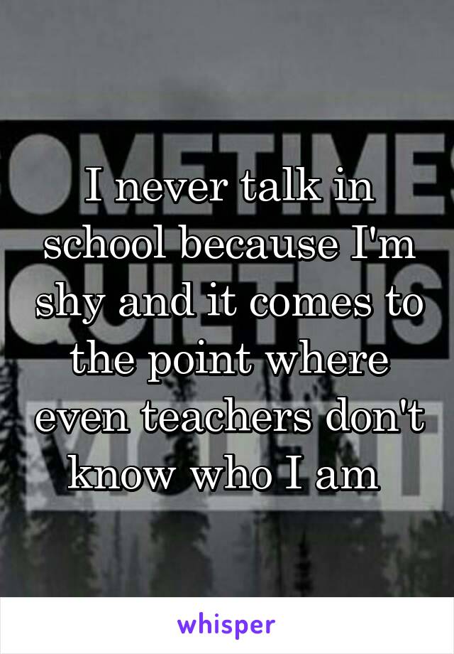 I never talk in school because I'm shy and it comes to the point where even teachers don't know who I am 